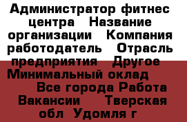 Администратор фитнес центра › Название организации ­ Компания-работодатель › Отрасль предприятия ­ Другое › Минимальный оклад ­ 28 000 - Все города Работа » Вакансии   . Тверская обл.,Удомля г.